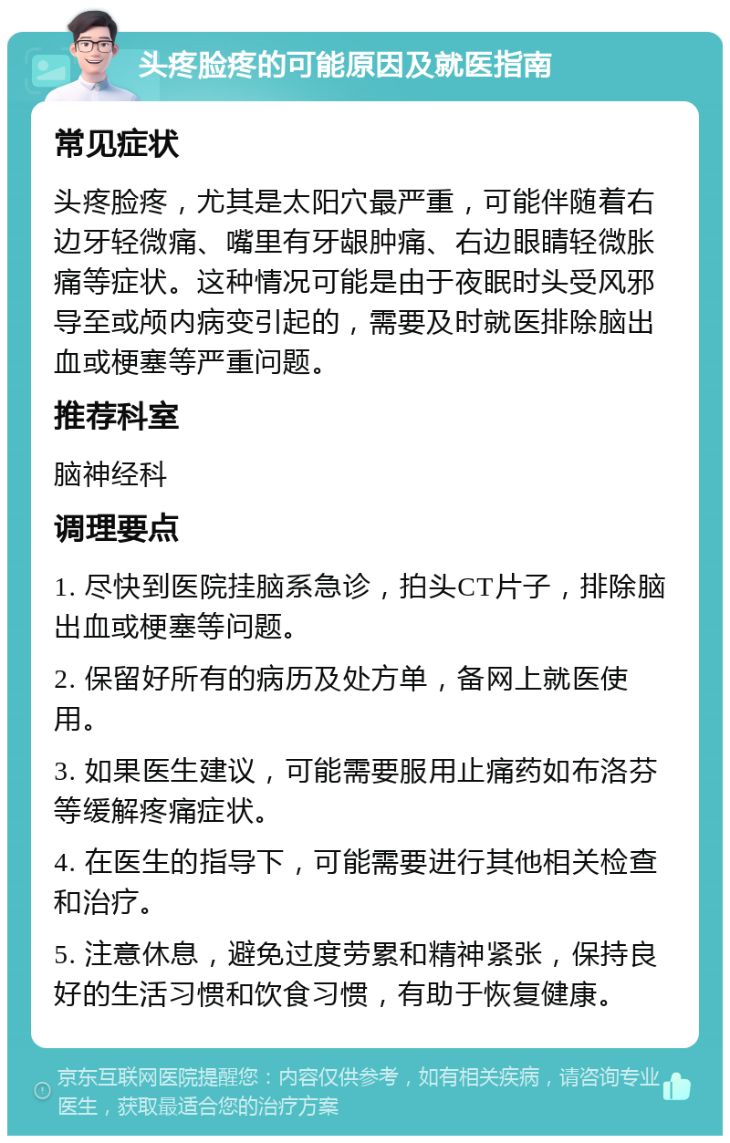 头疼脸疼的可能原因及就医指南 常见症状 头疼脸疼，尤其是太阳穴最严重，可能伴随着右边牙轻微痛、嘴里有牙龈肿痛、右边眼睛轻微胀痛等症状。这种情况可能是由于夜眠时头受风邪导至或颅内病变引起的，需要及时就医排除脑出血或梗塞等严重问题。 推荐科室 脑神经科 调理要点 1. 尽快到医院挂脑系急诊，拍头CT片子，排除脑出血或梗塞等问题。 2. 保留好所有的病历及处方单，备网上就医使用。 3. 如果医生建议，可能需要服用止痛药如布洛芬等缓解疼痛症状。 4. 在医生的指导下，可能需要进行其他相关检查和治疗。 5. 注意休息，避免过度劳累和精神紧张，保持良好的生活习惯和饮食习惯，有助于恢复健康。