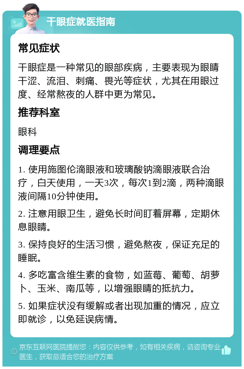 干眼症就医指南 常见症状 干眼症是一种常见的眼部疾病，主要表现为眼睛干涩、流泪、刺痛、畏光等症状，尤其在用眼过度、经常熬夜的人群中更为常见。 推荐科室 眼科 调理要点 1. 使用施图伦滴眼液和玻璃酸钠滴眼液联合治疗，白天使用，一天3次，每次1到2滴，两种滴眼液间隔10分钟使用。 2. 注意用眼卫生，避免长时间盯着屏幕，定期休息眼睛。 3. 保持良好的生活习惯，避免熬夜，保证充足的睡眠。 4. 多吃富含维生素的食物，如蓝莓、葡萄、胡萝卜、玉米、南瓜等，以增强眼睛的抵抗力。 5. 如果症状没有缓解或者出现加重的情况，应立即就诊，以免延误病情。