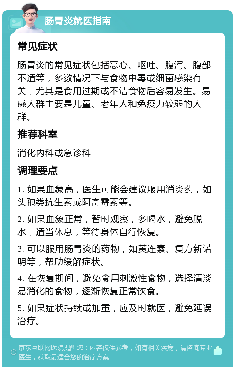 肠胃炎就医指南 常见症状 肠胃炎的常见症状包括恶心、呕吐、腹泻、腹部不适等，多数情况下与食物中毒或细菌感染有关，尤其是食用过期或不洁食物后容易发生。易感人群主要是儿童、老年人和免疫力较弱的人群。 推荐科室 消化内科或急诊科 调理要点 1. 如果血象高，医生可能会建议服用消炎药，如头孢类抗生素或阿奇霉素等。 2. 如果血象正常，暂时观察，多喝水，避免脱水，适当休息，等待身体自行恢复。 3. 可以服用肠胃炎的药物，如黄连素、复方新诺明等，帮助缓解症状。 4. 在恢复期间，避免食用刺激性食物，选择清淡易消化的食物，逐渐恢复正常饮食。 5. 如果症状持续或加重，应及时就医，避免延误治疗。