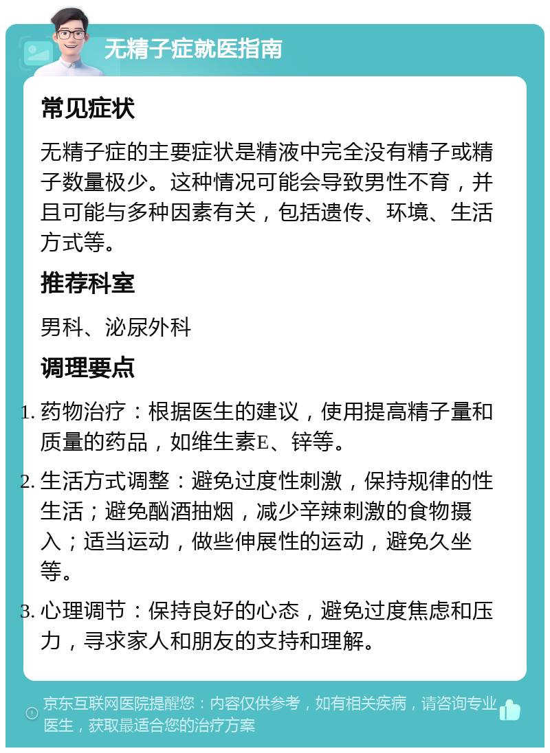 无精子症就医指南 常见症状 无精子症的主要症状是精液中完全没有精子或精子数量极少。这种情况可能会导致男性不育，并且可能与多种因素有关，包括遗传、环境、生活方式等。 推荐科室 男科、泌尿外科 调理要点 药物治疗：根据医生的建议，使用提高精子量和质量的药品，如维生素E、锌等。 生活方式调整：避免过度性刺激，保持规律的性生活；避免酗酒抽烟，减少辛辣刺激的食物摄入；适当运动，做些伸展性的运动，避免久坐等。 心理调节：保持良好的心态，避免过度焦虑和压力，寻求家人和朋友的支持和理解。