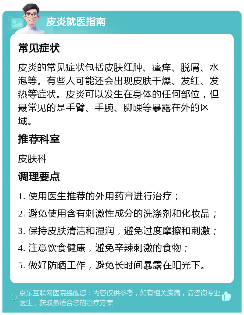 皮炎就医指南 常见症状 皮炎的常见症状包括皮肤红肿、瘙痒、脱屑、水泡等。有些人可能还会出现皮肤干燥、发红、发热等症状。皮炎可以发生在身体的任何部位，但最常见的是手臂、手腕、脚踝等暴露在外的区域。 推荐科室 皮肤科 调理要点 1. 使用医生推荐的外用药膏进行治疗； 2. 避免使用含有刺激性成分的洗涤剂和化妆品； 3. 保持皮肤清洁和湿润，避免过度摩擦和刺激； 4. 注意饮食健康，避免辛辣刺激的食物； 5. 做好防晒工作，避免长时间暴露在阳光下。