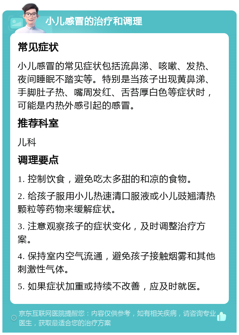 小儿感冒的治疗和调理 常见症状 小儿感冒的常见症状包括流鼻涕、咳嗽、发热、夜间睡眠不踏实等。特别是当孩子出现黄鼻涕、手脚肚子热、嘴周发红、舌苔厚白色等症状时，可能是内热外感引起的感冒。 推荐科室 儿科 调理要点 1. 控制饮食，避免吃太多甜的和凉的食物。 2. 给孩子服用小儿热速清口服液或小儿豉翘清热颗粒等药物来缓解症状。 3. 注意观察孩子的症状变化，及时调整治疗方案。 4. 保持室内空气流通，避免孩子接触烟雾和其他刺激性气体。 5. 如果症状加重或持续不改善，应及时就医。