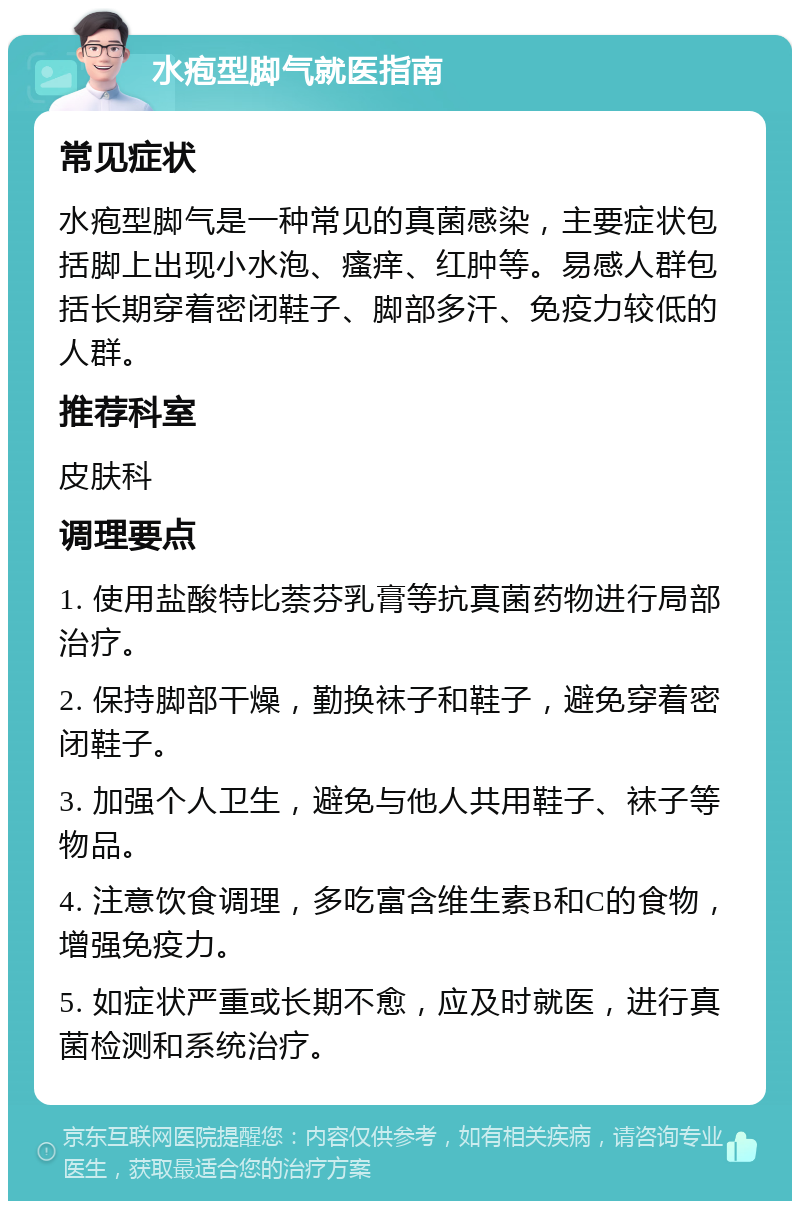 水疱型脚气就医指南 常见症状 水疱型脚气是一种常见的真菌感染，主要症状包括脚上出现小水泡、瘙痒、红肿等。易感人群包括长期穿着密闭鞋子、脚部多汗、免疫力较低的人群。 推荐科室 皮肤科 调理要点 1. 使用盐酸特比萘芬乳膏等抗真菌药物进行局部治疗。 2. 保持脚部干燥，勤换袜子和鞋子，避免穿着密闭鞋子。 3. 加强个人卫生，避免与他人共用鞋子、袜子等物品。 4. 注意饮食调理，多吃富含维生素B和C的食物，增强免疫力。 5. 如症状严重或长期不愈，应及时就医，进行真菌检测和系统治疗。