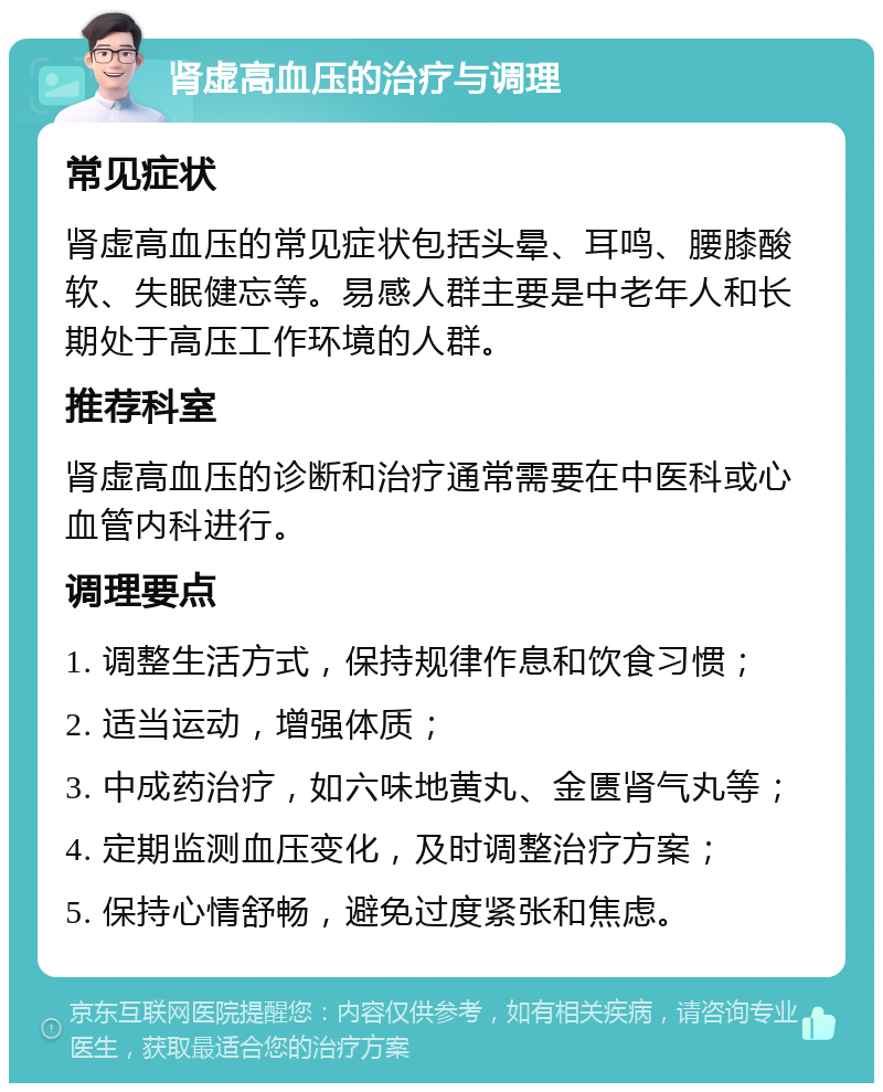 肾虚高血压的治疗与调理 常见症状 肾虚高血压的常见症状包括头晕、耳鸣、腰膝酸软、失眠健忘等。易感人群主要是中老年人和长期处于高压工作环境的人群。 推荐科室 肾虚高血压的诊断和治疗通常需要在中医科或心血管内科进行。 调理要点 1. 调整生活方式，保持规律作息和饮食习惯； 2. 适当运动，增强体质； 3. 中成药治疗，如六味地黄丸、金匮肾气丸等； 4. 定期监测血压变化，及时调整治疗方案； 5. 保持心情舒畅，避免过度紧张和焦虑。