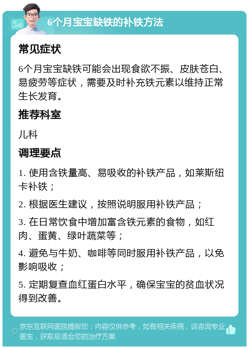 6个月宝宝缺铁的补铁方法 常见症状 6个月宝宝缺铁可能会出现食欲不振、皮肤苍白、易疲劳等症状，需要及时补充铁元素以维持正常生长发育。 推荐科室 儿科 调理要点 1. 使用含铁量高、易吸收的补铁产品，如莱斯纽卡补铁； 2. 根据医生建议，按照说明服用补铁产品； 3. 在日常饮食中增加富含铁元素的食物，如红肉、蛋黄、绿叶蔬菜等； 4. 避免与牛奶、咖啡等同时服用补铁产品，以免影响吸收； 5. 定期复查血红蛋白水平，确保宝宝的贫血状况得到改善。