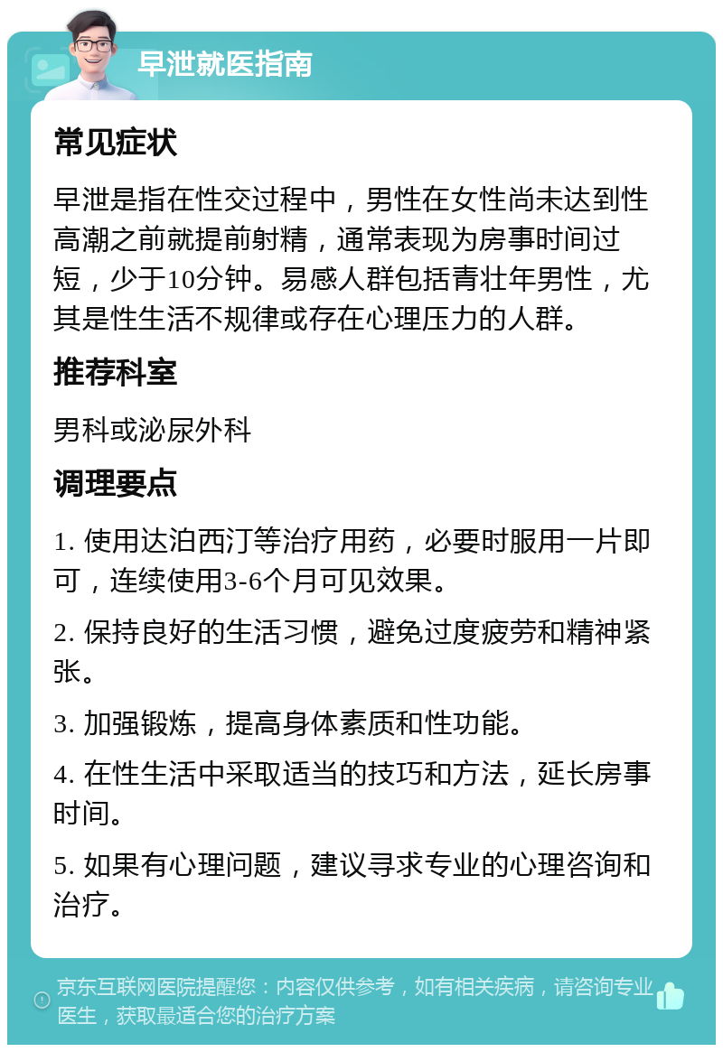 早泄就医指南 常见症状 早泄是指在性交过程中，男性在女性尚未达到性高潮之前就提前射精，通常表现为房事时间过短，少于10分钟。易感人群包括青壮年男性，尤其是性生活不规律或存在心理压力的人群。 推荐科室 男科或泌尿外科 调理要点 1. 使用达泊西汀等治疗用药，必要时服用一片即可，连续使用3-6个月可见效果。 2. 保持良好的生活习惯，避免过度疲劳和精神紧张。 3. 加强锻炼，提高身体素质和性功能。 4. 在性生活中采取适当的技巧和方法，延长房事时间。 5. 如果有心理问题，建议寻求专业的心理咨询和治疗。