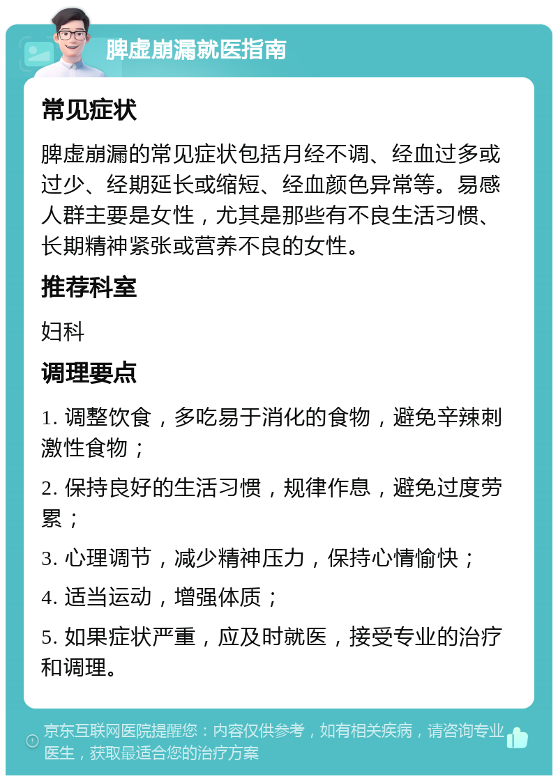 脾虚崩漏就医指南 常见症状 脾虚崩漏的常见症状包括月经不调、经血过多或过少、经期延长或缩短、经血颜色异常等。易感人群主要是女性，尤其是那些有不良生活习惯、长期精神紧张或营养不良的女性。 推荐科室 妇科 调理要点 1. 调整饮食，多吃易于消化的食物，避免辛辣刺激性食物； 2. 保持良好的生活习惯，规律作息，避免过度劳累； 3. 心理调节，减少精神压力，保持心情愉快； 4. 适当运动，增强体质； 5. 如果症状严重，应及时就医，接受专业的治疗和调理。