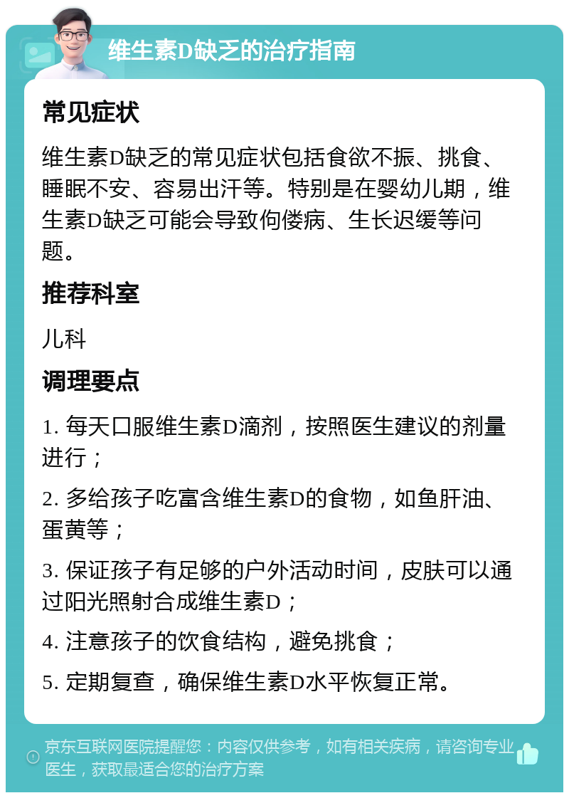 维生素D缺乏的治疗指南 常见症状 维生素D缺乏的常见症状包括食欲不振、挑食、睡眠不安、容易出汗等。特别是在婴幼儿期，维生素D缺乏可能会导致佝偻病、生长迟缓等问题。 推荐科室 儿科 调理要点 1. 每天口服维生素D滴剂，按照医生建议的剂量进行； 2. 多给孩子吃富含维生素D的食物，如鱼肝油、蛋黄等； 3. 保证孩子有足够的户外活动时间，皮肤可以通过阳光照射合成维生素D； 4. 注意孩子的饮食结构，避免挑食； 5. 定期复查，确保维生素D水平恢复正常。