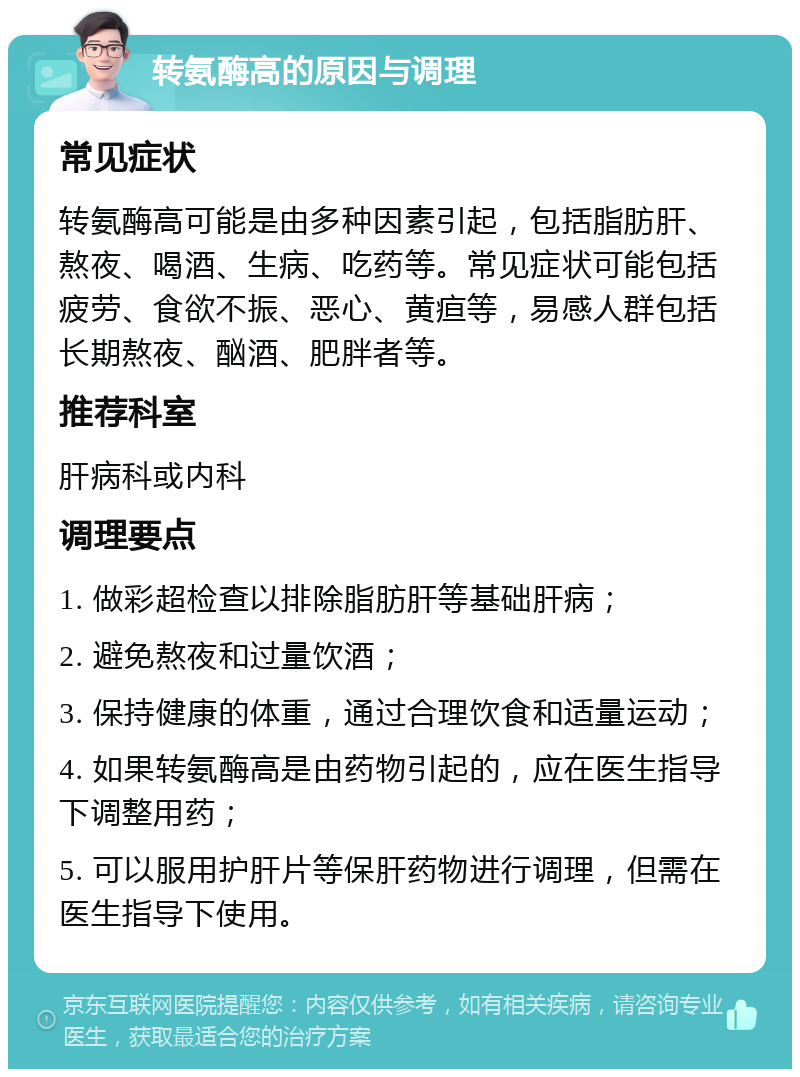 转氨酶高的原因与调理 常见症状 转氨酶高可能是由多种因素引起，包括脂肪肝、熬夜、喝酒、生病、吃药等。常见症状可能包括疲劳、食欲不振、恶心、黄疸等，易感人群包括长期熬夜、酗酒、肥胖者等。 推荐科室 肝病科或内科 调理要点 1. 做彩超检查以排除脂肪肝等基础肝病； 2. 避免熬夜和过量饮酒； 3. 保持健康的体重，通过合理饮食和适量运动； 4. 如果转氨酶高是由药物引起的，应在医生指导下调整用药； 5. 可以服用护肝片等保肝药物进行调理，但需在医生指导下使用。