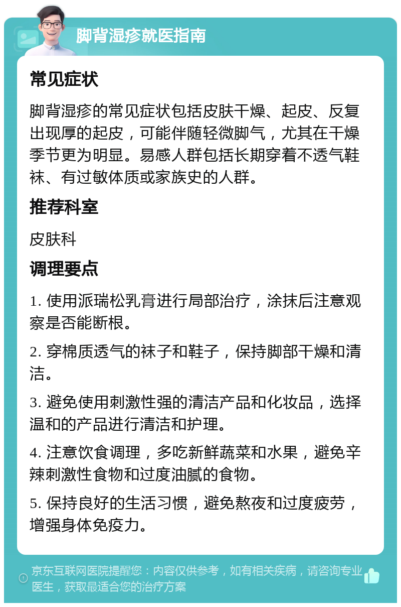 脚背湿疹就医指南 常见症状 脚背湿疹的常见症状包括皮肤干燥、起皮、反复出现厚的起皮，可能伴随轻微脚气，尤其在干燥季节更为明显。易感人群包括长期穿着不透气鞋袜、有过敏体质或家族史的人群。 推荐科室 皮肤科 调理要点 1. 使用派瑞松乳膏进行局部治疗，涂抹后注意观察是否能断根。 2. 穿棉质透气的袜子和鞋子，保持脚部干燥和清洁。 3. 避免使用刺激性强的清洁产品和化妆品，选择温和的产品进行清洁和护理。 4. 注意饮食调理，多吃新鲜蔬菜和水果，避免辛辣刺激性食物和过度油腻的食物。 5. 保持良好的生活习惯，避免熬夜和过度疲劳，增强身体免疫力。