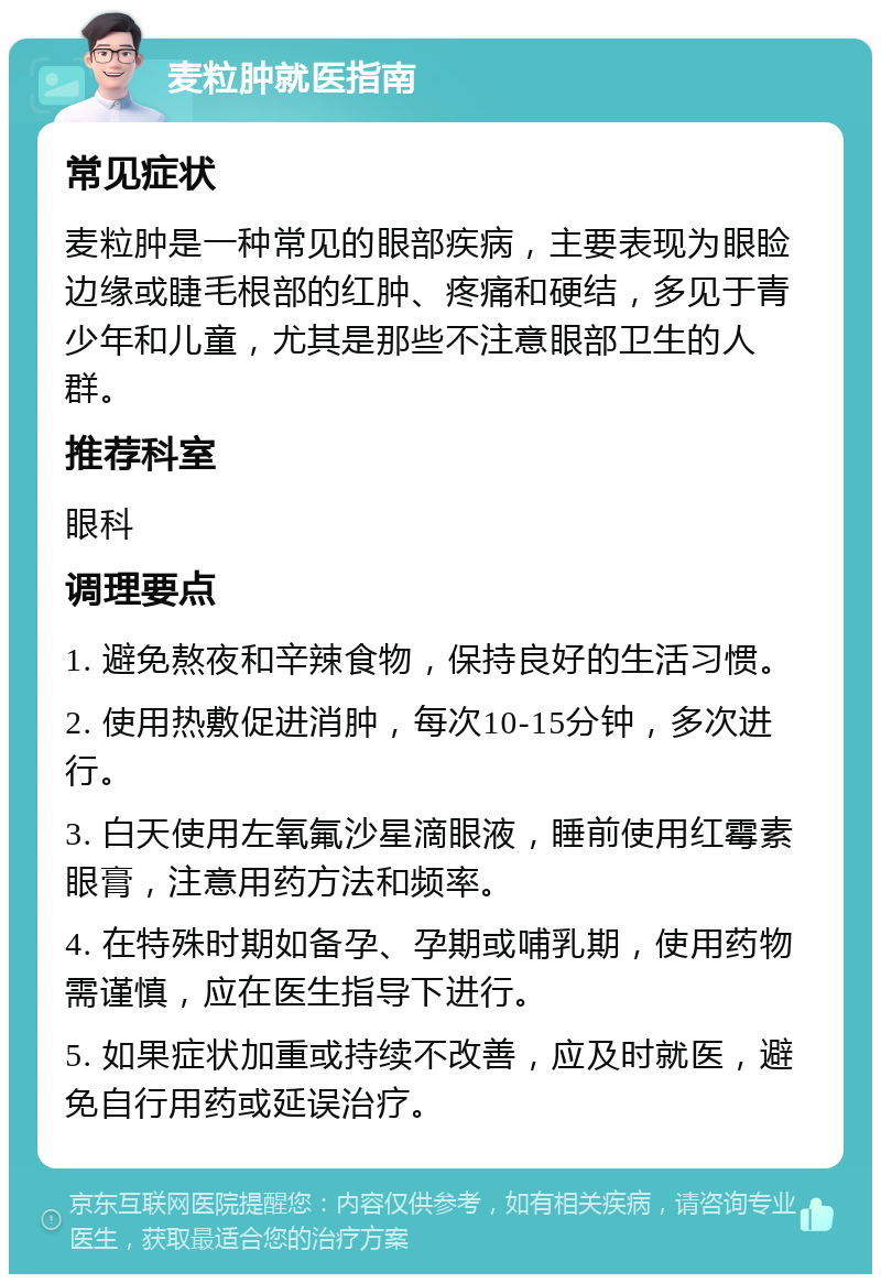 麦粒肿就医指南 常见症状 麦粒肿是一种常见的眼部疾病，主要表现为眼睑边缘或睫毛根部的红肿、疼痛和硬结，多见于青少年和儿童，尤其是那些不注意眼部卫生的人群。 推荐科室 眼科 调理要点 1. 避免熬夜和辛辣食物，保持良好的生活习惯。 2. 使用热敷促进消肿，每次10-15分钟，多次进行。 3. 白天使用左氧氟沙星滴眼液，睡前使用红霉素眼膏，注意用药方法和频率。 4. 在特殊时期如备孕、孕期或哺乳期，使用药物需谨慎，应在医生指导下进行。 5. 如果症状加重或持续不改善，应及时就医，避免自行用药或延误治疗。