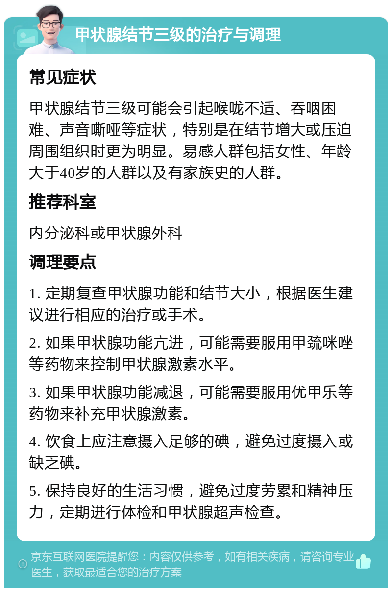 甲状腺结节三级的治疗与调理 常见症状 甲状腺结节三级可能会引起喉咙不适、吞咽困难、声音嘶哑等症状，特别是在结节增大或压迫周围组织时更为明显。易感人群包括女性、年龄大于40岁的人群以及有家族史的人群。 推荐科室 内分泌科或甲状腺外科 调理要点 1. 定期复查甲状腺功能和结节大小，根据医生建议进行相应的治疗或手术。 2. 如果甲状腺功能亢进，可能需要服用甲巯咪唑等药物来控制甲状腺激素水平。 3. 如果甲状腺功能减退，可能需要服用优甲乐等药物来补充甲状腺激素。 4. 饮食上应注意摄入足够的碘，避免过度摄入或缺乏碘。 5. 保持良好的生活习惯，避免过度劳累和精神压力，定期进行体检和甲状腺超声检查。