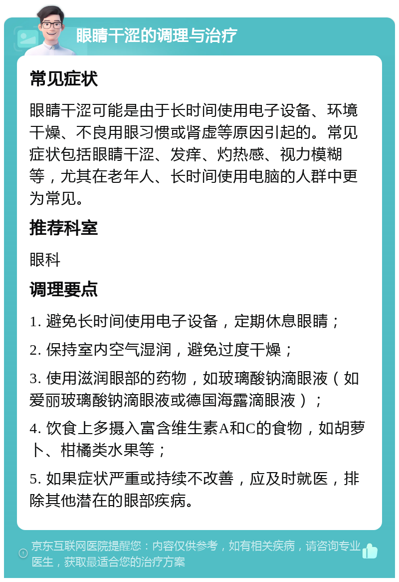 眼睛干涩的调理与治疗 常见症状 眼睛干涩可能是由于长时间使用电子设备、环境干燥、不良用眼习惯或肾虚等原因引起的。常见症状包括眼睛干涩、发痒、灼热感、视力模糊等，尤其在老年人、长时间使用电脑的人群中更为常见。 推荐科室 眼科 调理要点 1. 避免长时间使用电子设备，定期休息眼睛； 2. 保持室内空气湿润，避免过度干燥； 3. 使用滋润眼部的药物，如玻璃酸钠滴眼液（如爱丽玻璃酸钠滴眼液或德国海露滴眼液）； 4. 饮食上多摄入富含维生素A和C的食物，如胡萝卜、柑橘类水果等； 5. 如果症状严重或持续不改善，应及时就医，排除其他潜在的眼部疾病。