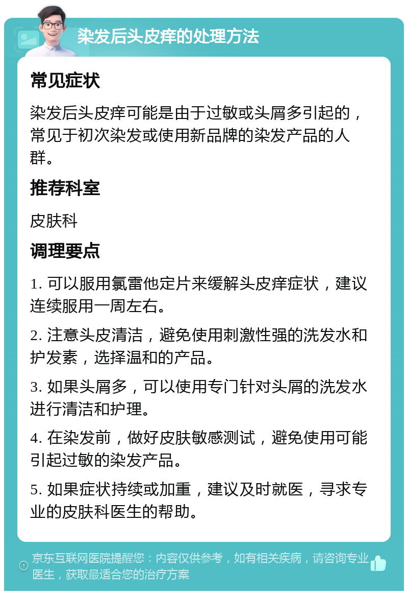 染发后头皮痒的处理方法 常见症状 染发后头皮痒可能是由于过敏或头屑多引起的，常见于初次染发或使用新品牌的染发产品的人群。 推荐科室 皮肤科 调理要点 1. 可以服用氯雷他定片来缓解头皮痒症状，建议连续服用一周左右。 2. 注意头皮清洁，避免使用刺激性强的洗发水和护发素，选择温和的产品。 3. 如果头屑多，可以使用专门针对头屑的洗发水进行清洁和护理。 4. 在染发前，做好皮肤敏感测试，避免使用可能引起过敏的染发产品。 5. 如果症状持续或加重，建议及时就医，寻求专业的皮肤科医生的帮助。