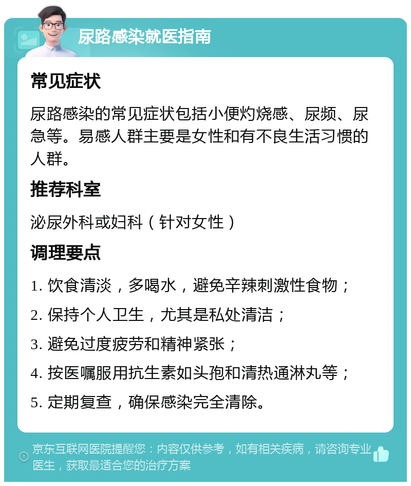 尿路感染就医指南 常见症状 尿路感染的常见症状包括小便灼烧感、尿频、尿急等。易感人群主要是女性和有不良生活习惯的人群。 推荐科室 泌尿外科或妇科（针对女性） 调理要点 1. 饮食清淡，多喝水，避免辛辣刺激性食物； 2. 保持个人卫生，尤其是私处清洁； 3. 避免过度疲劳和精神紧张； 4. 按医嘱服用抗生素如头孢和清热通淋丸等； 5. 定期复查，确保感染完全清除。