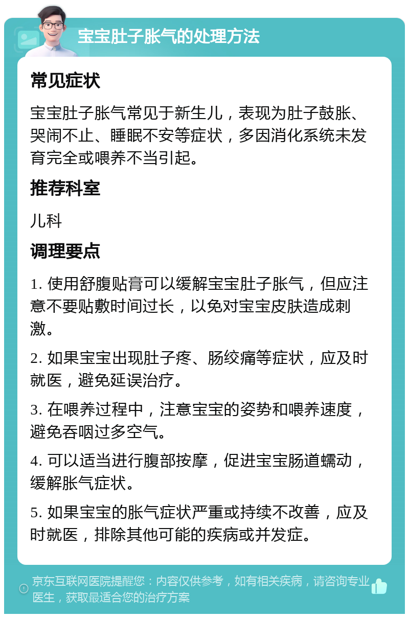 宝宝肚子胀气的处理方法 常见症状 宝宝肚子胀气常见于新生儿，表现为肚子鼓胀、哭闹不止、睡眠不安等症状，多因消化系统未发育完全或喂养不当引起。 推荐科室 儿科 调理要点 1. 使用舒腹贴膏可以缓解宝宝肚子胀气，但应注意不要贴敷时间过长，以免对宝宝皮肤造成刺激。 2. 如果宝宝出现肚子疼、肠绞痛等症状，应及时就医，避免延误治疗。 3. 在喂养过程中，注意宝宝的姿势和喂养速度，避免吞咽过多空气。 4. 可以适当进行腹部按摩，促进宝宝肠道蠕动，缓解胀气症状。 5. 如果宝宝的胀气症状严重或持续不改善，应及时就医，排除其他可能的疾病或并发症。