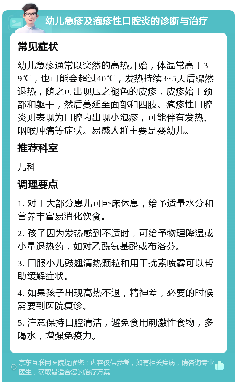 幼儿急疹及疱疹性口腔炎的诊断与治疗 常见症状 幼儿急疹通常以突然的高热开始，体温常高于39℃，也可能会超过40℃，发热持续3~5天后骤然退热，随之可出现压之褪色的皮疹，皮疹始于颈部和躯干，然后蔓延至面部和四肢。疱疹性口腔炎则表现为口腔内出现小泡疹，可能伴有发热、咽喉肿痛等症状。易感人群主要是婴幼儿。 推荐科室 儿科 调理要点 1. 对于大部分患儿可卧床休息，给予适量水分和营养丰富易消化饮食。 2. 孩子因为发热感到不适时，可给予物理降温或小量退热药，如对乙酰氨基酚或布洛芬。 3. 口服小儿豉翘清热颗粒和用干扰素喷雾可以帮助缓解症状。 4. 如果孩子出现高热不退，精神差，必要的时候需要到医院复诊。 5. 注意保持口腔清洁，避免食用刺激性食物，多喝水，增强免疫力。