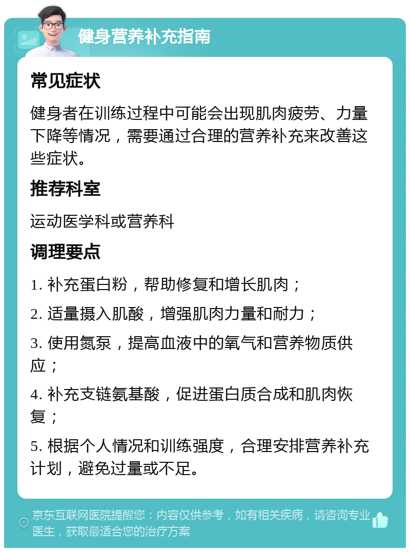 健身营养补充指南 常见症状 健身者在训练过程中可能会出现肌肉疲劳、力量下降等情况，需要通过合理的营养补充来改善这些症状。 推荐科室 运动医学科或营养科 调理要点 1. 补充蛋白粉，帮助修复和增长肌肉； 2. 适量摄入肌酸，增强肌肉力量和耐力； 3. 使用氮泵，提高血液中的氧气和营养物质供应； 4. 补充支链氨基酸，促进蛋白质合成和肌肉恢复； 5. 根据个人情况和训练强度，合理安排营养补充计划，避免过量或不足。