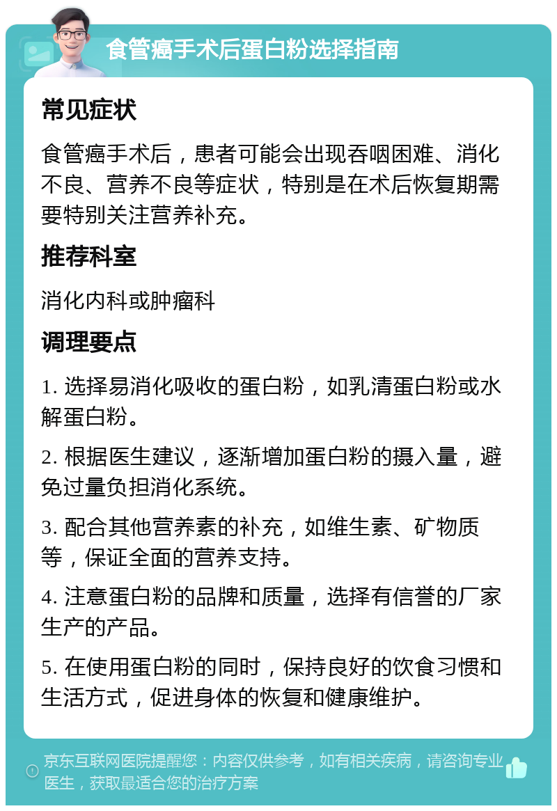 食管癌手术后蛋白粉选择指南 常见症状 食管癌手术后，患者可能会出现吞咽困难、消化不良、营养不良等症状，特别是在术后恢复期需要特别关注营养补充。 推荐科室 消化内科或肿瘤科 调理要点 1. 选择易消化吸收的蛋白粉，如乳清蛋白粉或水解蛋白粉。 2. 根据医生建议，逐渐增加蛋白粉的摄入量，避免过量负担消化系统。 3. 配合其他营养素的补充，如维生素、矿物质等，保证全面的营养支持。 4. 注意蛋白粉的品牌和质量，选择有信誉的厂家生产的产品。 5. 在使用蛋白粉的同时，保持良好的饮食习惯和生活方式，促进身体的恢复和健康维护。