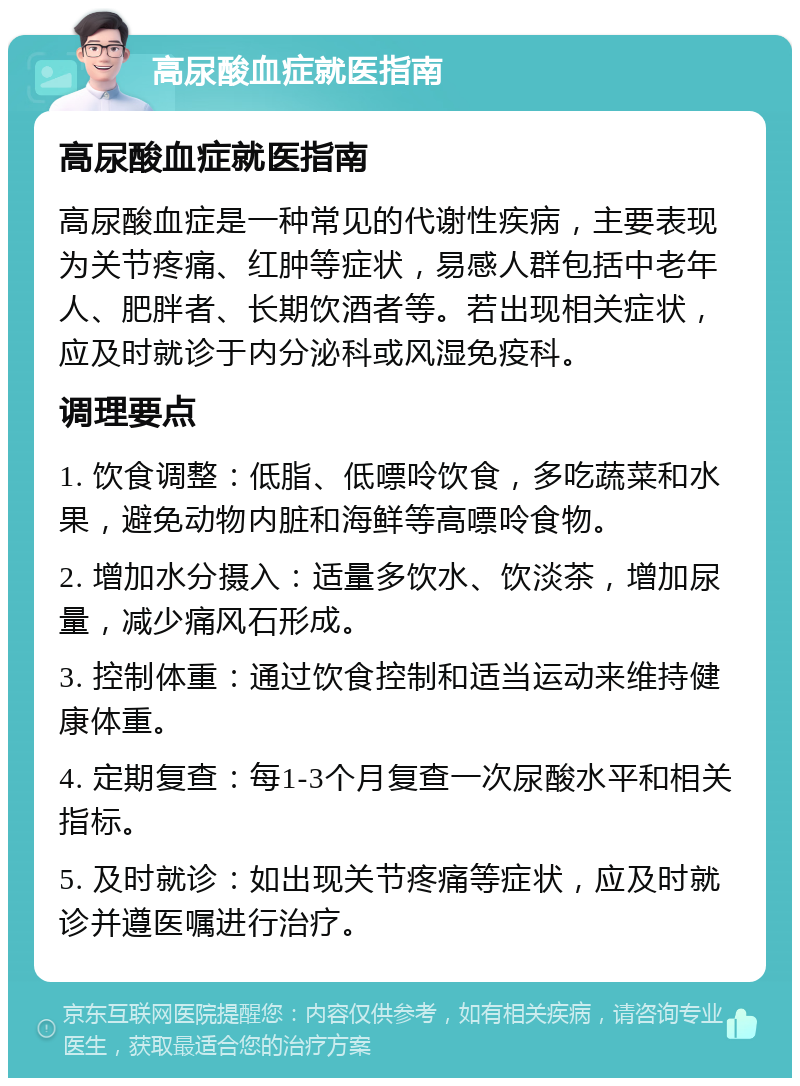 高尿酸血症就医指南 高尿酸血症就医指南 高尿酸血症是一种常见的代谢性疾病，主要表现为关节疼痛、红肿等症状，易感人群包括中老年人、肥胖者、长期饮酒者等。若出现相关症状，应及时就诊于内分泌科或风湿免疫科。 调理要点 1. 饮食调整：低脂、低嘌呤饮食，多吃蔬菜和水果，避免动物内脏和海鲜等高嘌呤食物。 2. 增加水分摄入：适量多饮水、饮淡茶，增加尿量，减少痛风石形成。 3. 控制体重：通过饮食控制和适当运动来维持健康体重。 4. 定期复查：每1-3个月复查一次尿酸水平和相关指标。 5. 及时就诊：如出现关节疼痛等症状，应及时就诊并遵医嘱进行治疗。