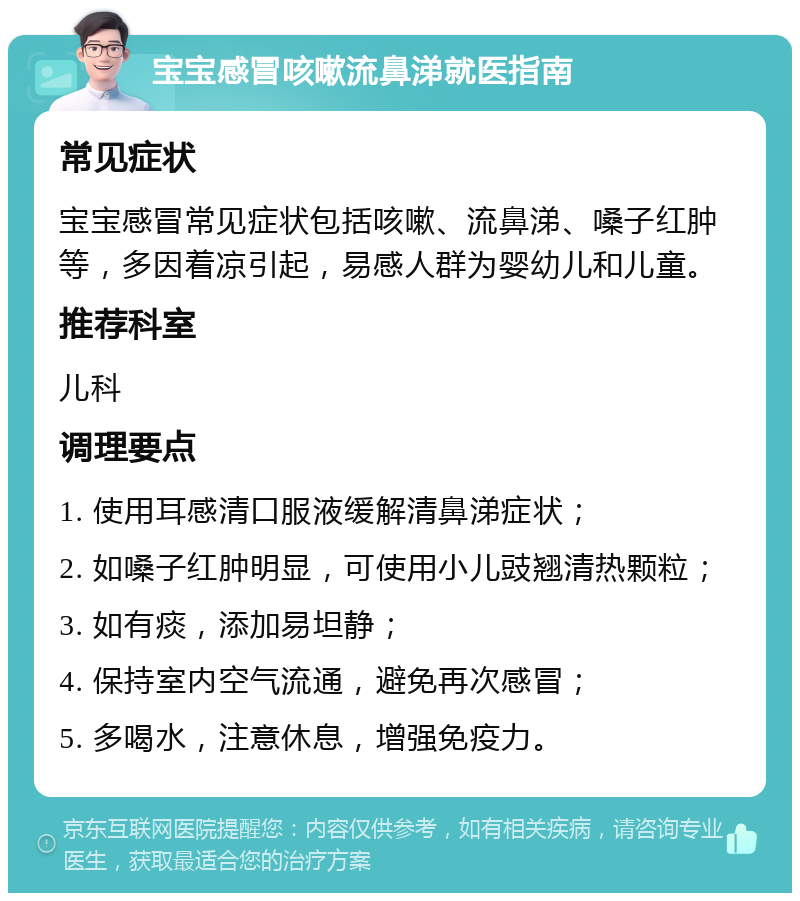 宝宝感冒咳嗽流鼻涕就医指南 常见症状 宝宝感冒常见症状包括咳嗽、流鼻涕、嗓子红肿等，多因着凉引起，易感人群为婴幼儿和儿童。 推荐科室 儿科 调理要点 1. 使用耳感清口服液缓解清鼻涕症状； 2. 如嗓子红肿明显，可使用小儿豉翘清热颗粒； 3. 如有痰，添加易坦静； 4. 保持室内空气流通，避免再次感冒； 5. 多喝水，注意休息，增强免疫力。