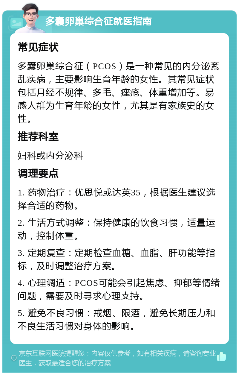 多囊卵巢综合征就医指南 常见症状 多囊卵巢综合征（PCOS）是一种常见的内分泌紊乱疾病，主要影响生育年龄的女性。其常见症状包括月经不规律、多毛、痤疮、体重增加等。易感人群为生育年龄的女性，尤其是有家族史的女性。 推荐科室 妇科或内分泌科 调理要点 1. 药物治疗：优思悦或达英35，根据医生建议选择合适的药物。 2. 生活方式调整：保持健康的饮食习惯，适量运动，控制体重。 3. 定期复查：定期检查血糖、血脂、肝功能等指标，及时调整治疗方案。 4. 心理调适：PCOS可能会引起焦虑、抑郁等情绪问题，需要及时寻求心理支持。 5. 避免不良习惯：戒烟、限酒，避免长期压力和不良生活习惯对身体的影响。