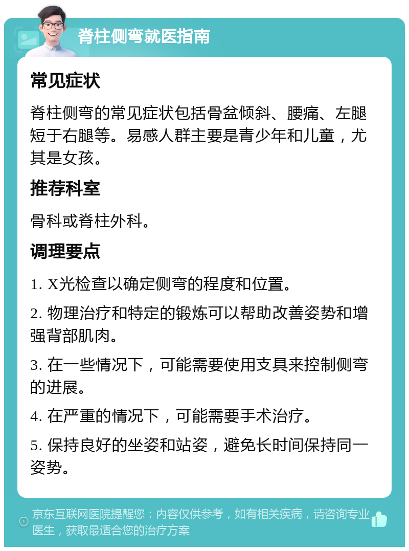 脊柱侧弯就医指南 常见症状 脊柱侧弯的常见症状包括骨盆倾斜、腰痛、左腿短于右腿等。易感人群主要是青少年和儿童，尤其是女孩。 推荐科室 骨科或脊柱外科。 调理要点 1. X光检查以确定侧弯的程度和位置。 2. 物理治疗和特定的锻炼可以帮助改善姿势和增强背部肌肉。 3. 在一些情况下，可能需要使用支具来控制侧弯的进展。 4. 在严重的情况下，可能需要手术治疗。 5. 保持良好的坐姿和站姿，避免长时间保持同一姿势。