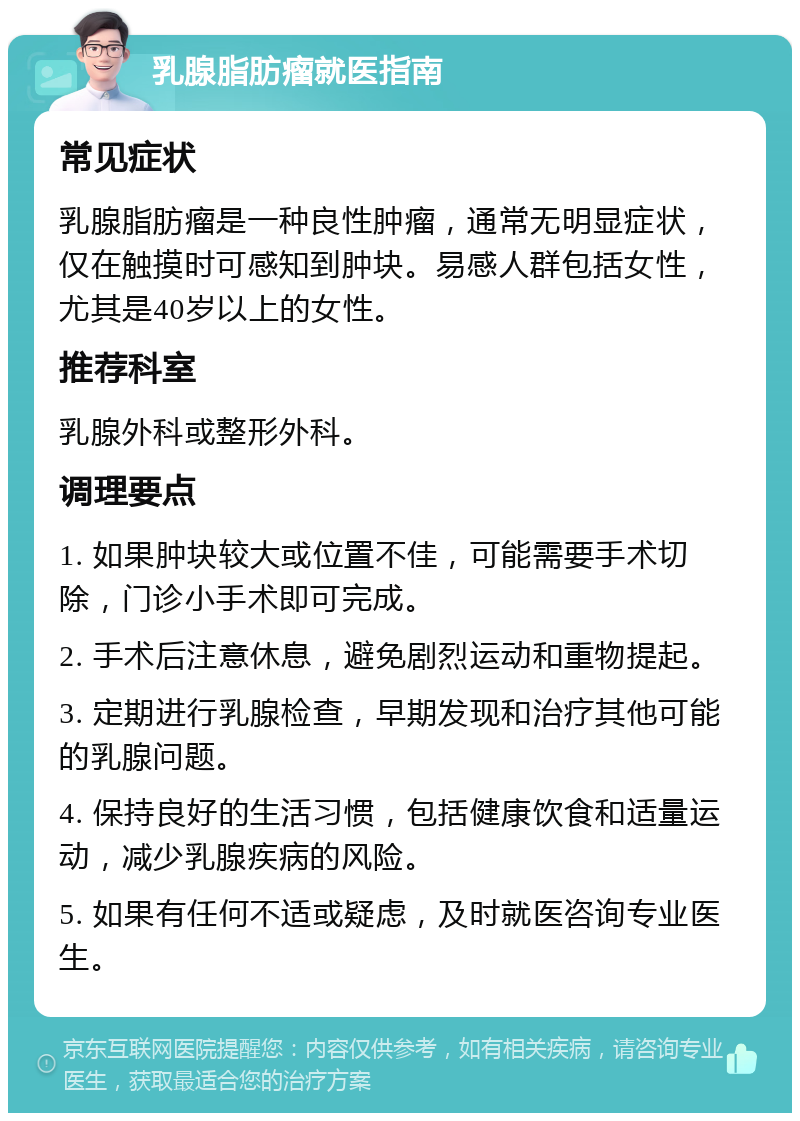 乳腺脂肪瘤就医指南 常见症状 乳腺脂肪瘤是一种良性肿瘤，通常无明显症状，仅在触摸时可感知到肿块。易感人群包括女性，尤其是40岁以上的女性。 推荐科室 乳腺外科或整形外科。 调理要点 1. 如果肿块较大或位置不佳，可能需要手术切除，门诊小手术即可完成。 2. 手术后注意休息，避免剧烈运动和重物提起。 3. 定期进行乳腺检查，早期发现和治疗其他可能的乳腺问题。 4. 保持良好的生活习惯，包括健康饮食和适量运动，减少乳腺疾病的风险。 5. 如果有任何不适或疑虑，及时就医咨询专业医生。