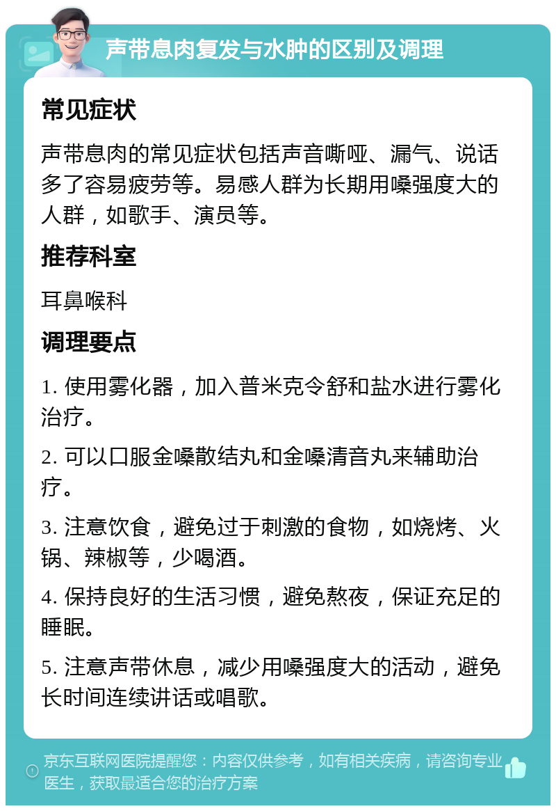 声带息肉复发与水肿的区别及调理 常见症状 声带息肉的常见症状包括声音嘶哑、漏气、说话多了容易疲劳等。易感人群为长期用嗓强度大的人群，如歌手、演员等。 推荐科室 耳鼻喉科 调理要点 1. 使用雾化器，加入普米克令舒和盐水进行雾化治疗。 2. 可以口服金嗓散结丸和金嗓清音丸来辅助治疗。 3. 注意饮食，避免过于刺激的食物，如烧烤、火锅、辣椒等，少喝酒。 4. 保持良好的生活习惯，避免熬夜，保证充足的睡眠。 5. 注意声带休息，减少用嗓强度大的活动，避免长时间连续讲话或唱歌。