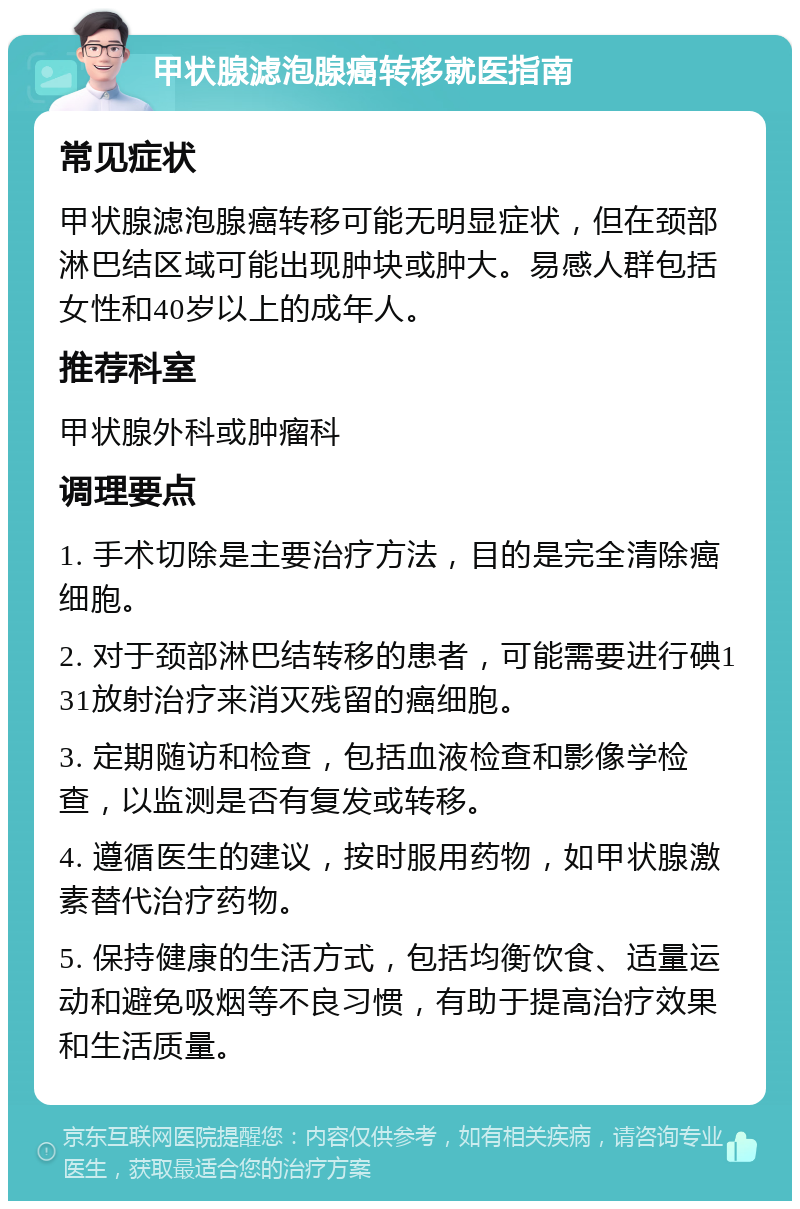 甲状腺滤泡腺癌转移就医指南 常见症状 甲状腺滤泡腺癌转移可能无明显症状，但在颈部淋巴结区域可能出现肿块或肿大。易感人群包括女性和40岁以上的成年人。 推荐科室 甲状腺外科或肿瘤科 调理要点 1. 手术切除是主要治疗方法，目的是完全清除癌细胞。 2. 对于颈部淋巴结转移的患者，可能需要进行碘131放射治疗来消灭残留的癌细胞。 3. 定期随访和检查，包括血液检查和影像学检查，以监测是否有复发或转移。 4. 遵循医生的建议，按时服用药物，如甲状腺激素替代治疗药物。 5. 保持健康的生活方式，包括均衡饮食、适量运动和避免吸烟等不良习惯，有助于提高治疗效果和生活质量。