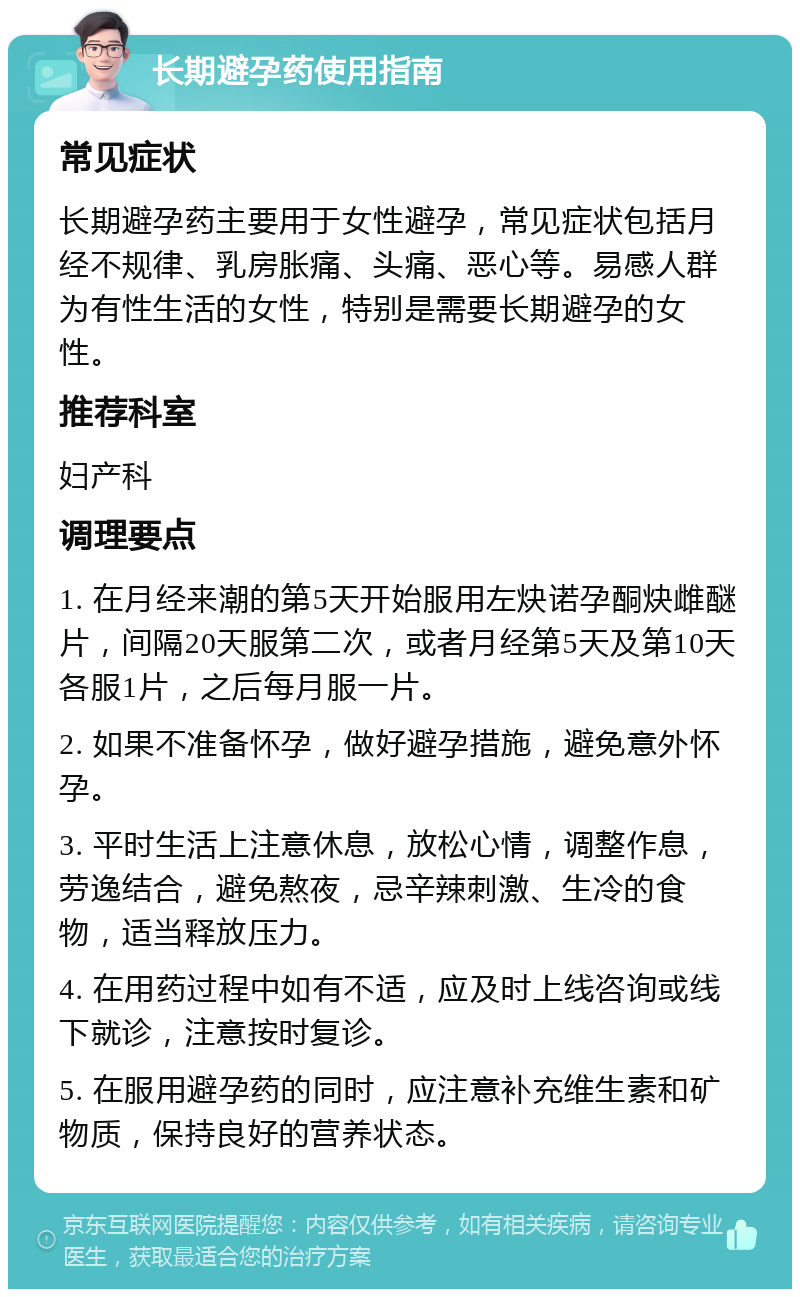 长期避孕药使用指南 常见症状 长期避孕药主要用于女性避孕，常见症状包括月经不规律、乳房胀痛、头痛、恶心等。易感人群为有性生活的女性，特别是需要长期避孕的女性。 推荐科室 妇产科 调理要点 1. 在月经来潮的第5天开始服用左炔诺孕酮炔雌醚片，间隔20天服第二次，或者月经第5天及第10天各服1片，之后每月服一片。 2. 如果不准备怀孕，做好避孕措施，避免意外怀孕。 3. 平时生活上注意休息，放松心情，调整作息，劳逸结合，避免熬夜，忌辛辣刺激、生冷的食物，适当释放压力。 4. 在用药过程中如有不适，应及时上线咨询或线下就诊，注意按时复诊。 5. 在服用避孕药的同时，应注意补充维生素和矿物质，保持良好的营养状态。