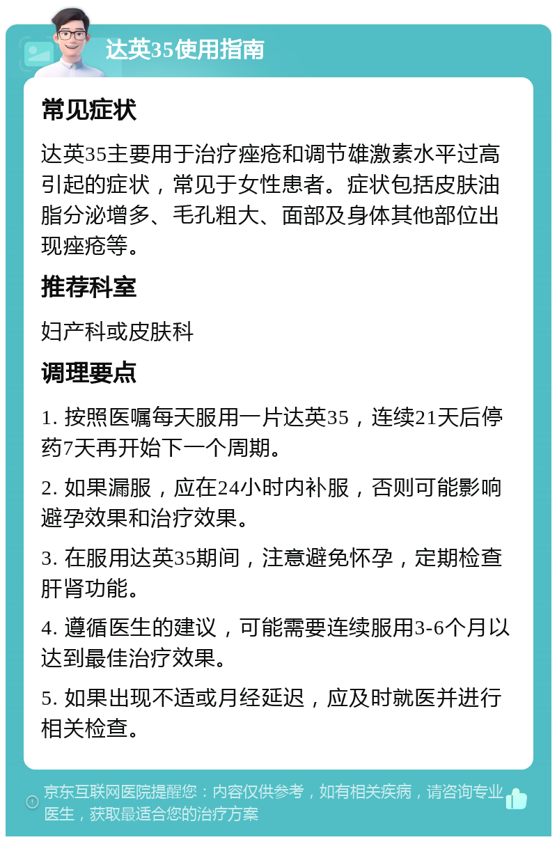 达英35使用指南 常见症状 达英35主要用于治疗痤疮和调节雄激素水平过高引起的症状，常见于女性患者。症状包括皮肤油脂分泌增多、毛孔粗大、面部及身体其他部位出现痤疮等。 推荐科室 妇产科或皮肤科 调理要点 1. 按照医嘱每天服用一片达英35，连续21天后停药7天再开始下一个周期。 2. 如果漏服，应在24小时内补服，否则可能影响避孕效果和治疗效果。 3. 在服用达英35期间，注意避免怀孕，定期检查肝肾功能。 4. 遵循医生的建议，可能需要连续服用3-6个月以达到最佳治疗效果。 5. 如果出现不适或月经延迟，应及时就医并进行相关检查。