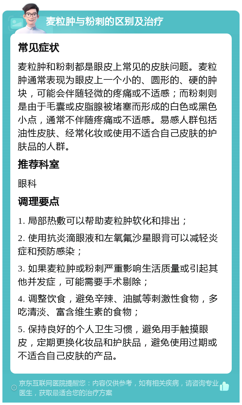 麦粒肿与粉刺的区别及治疗 常见症状 麦粒肿和粉刺都是眼皮上常见的皮肤问题。麦粒肿通常表现为眼皮上一个小的、圆形的、硬的肿块，可能会伴随轻微的疼痛或不适感；而粉刺则是由于毛囊或皮脂腺被堵塞而形成的白色或黑色小点，通常不伴随疼痛或不适感。易感人群包括油性皮肤、经常化妆或使用不适合自己皮肤的护肤品的人群。 推荐科室 眼科 调理要点 1. 局部热敷可以帮助麦粒肿软化和排出； 2. 使用抗炎滴眼液和左氧氟沙星眼膏可以减轻炎症和预防感染； 3. 如果麦粒肿或粉刺严重影响生活质量或引起其他并发症，可能需要手术剔除； 4. 调整饮食，避免辛辣、油腻等刺激性食物，多吃清淡、富含维生素的食物； 5. 保持良好的个人卫生习惯，避免用手触摸眼皮，定期更换化妆品和护肤品，避免使用过期或不适合自己皮肤的产品。