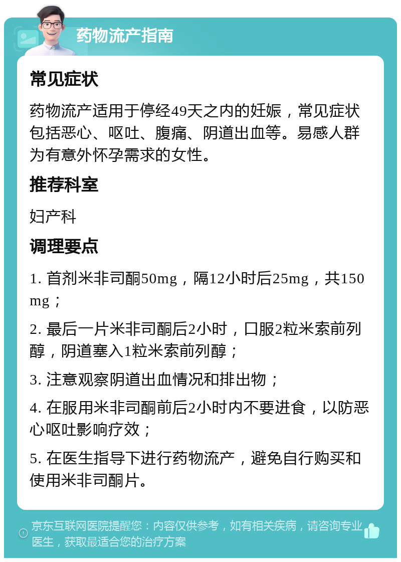 药物流产指南 常见症状 药物流产适用于停经49天之内的妊娠，常见症状包括恶心、呕吐、腹痛、阴道出血等。易感人群为有意外怀孕需求的女性。 推荐科室 妇产科 调理要点 1. 首剂米非司酮50mg，隔12小时后25mg，共150mg； 2. 最后一片米非司酮后2小时，口服2粒米索前列醇，阴道塞入1粒米索前列醇； 3. 注意观察阴道出血情况和排出物； 4. 在服用米非司酮前后2小时内不要进食，以防恶心呕吐影响疗效； 5. 在医生指导下进行药物流产，避免自行购买和使用米非司酮片。