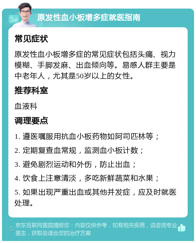 原发性血小板增多症就医指南 常见症状 原发性血小板增多症的常见症状包括头痛、视力模糊、手脚发麻、出血倾向等。易感人群主要是中老年人，尤其是50岁以上的女性。 推荐科室 血液科 调理要点 1. 遵医嘱服用抗血小板药物如阿司匹林等； 2. 定期复查血常规，监测血小板计数； 3. 避免剧烈运动和外伤，防止出血； 4. 饮食上注意清淡，多吃新鲜蔬菜和水果； 5. 如果出现严重出血或其他并发症，应及时就医处理。