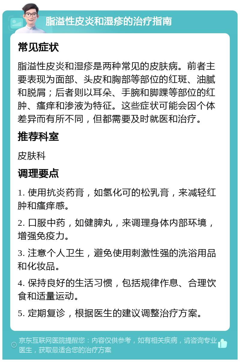 脂溢性皮炎和湿疹的治疗指南 常见症状 脂溢性皮炎和湿疹是两种常见的皮肤病。前者主要表现为面部、头皮和胸部等部位的红斑、油腻和脱屑；后者则以耳朵、手腕和脚踝等部位的红肿、瘙痒和渗液为特征。这些症状可能会因个体差异而有所不同，但都需要及时就医和治疗。 推荐科室 皮肤科 调理要点 1. 使用抗炎药膏，如氢化可的松乳膏，来减轻红肿和瘙痒感。 2. 口服中药，如健脾丸，来调理身体内部环境，增强免疫力。 3. 注意个人卫生，避免使用刺激性强的洗浴用品和化妆品。 4. 保持良好的生活习惯，包括规律作息、合理饮食和适量运动。 5. 定期复诊，根据医生的建议调整治疗方案。