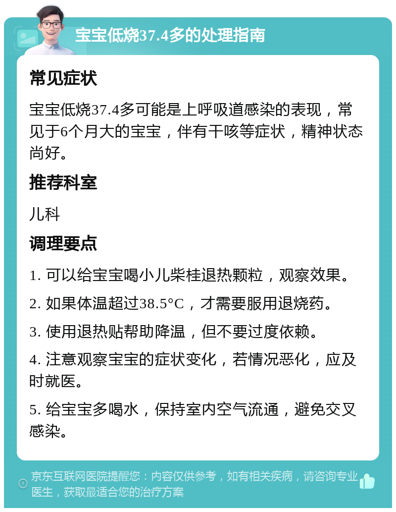 宝宝低烧37.4多的处理指南 常见症状 宝宝低烧37.4多可能是上呼吸道感染的表现，常见于6个月大的宝宝，伴有干咳等症状，精神状态尚好。 推荐科室 儿科 调理要点 1. 可以给宝宝喝小儿柴桂退热颗粒，观察效果。 2. 如果体温超过38.5°C，才需要服用退烧药。 3. 使用退热贴帮助降温，但不要过度依赖。 4. 注意观察宝宝的症状变化，若情况恶化，应及时就医。 5. 给宝宝多喝水，保持室内空气流通，避免交叉感染。