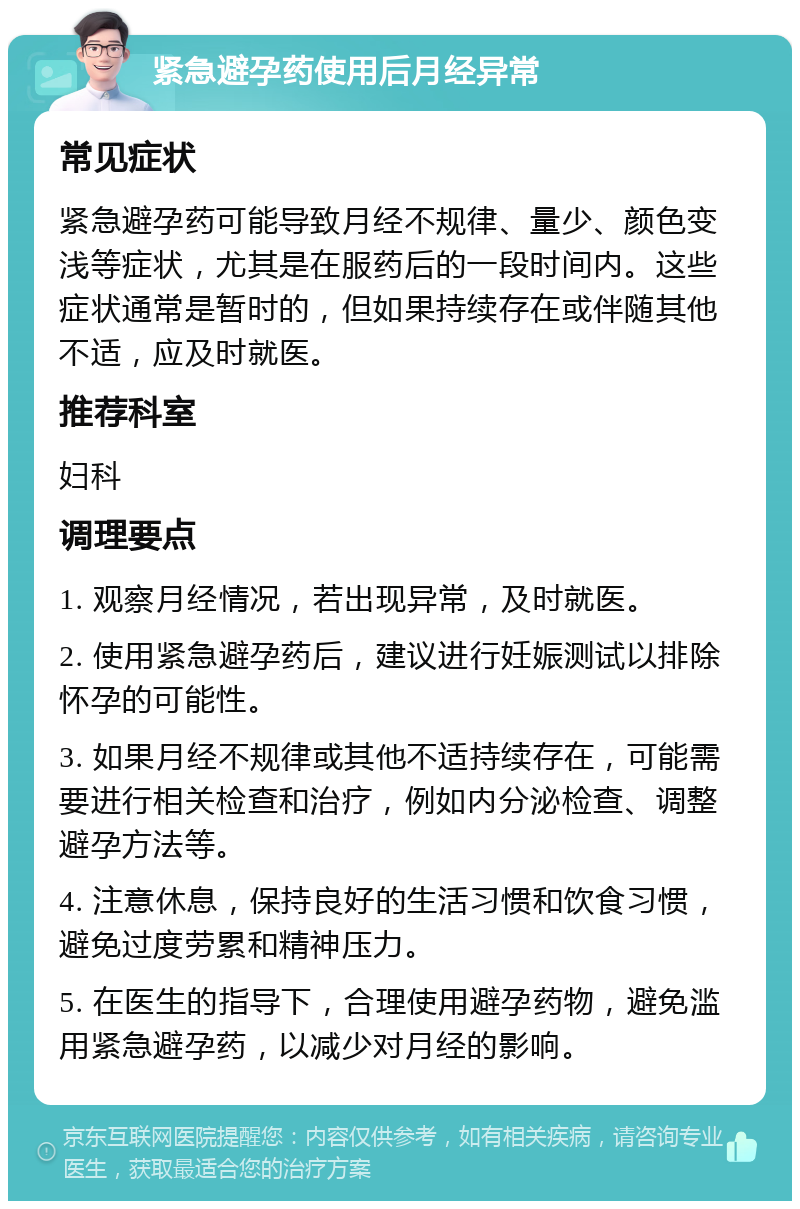 紧急避孕药使用后月经异常 常见症状 紧急避孕药可能导致月经不规律、量少、颜色变浅等症状，尤其是在服药后的一段时间内。这些症状通常是暂时的，但如果持续存在或伴随其他不适，应及时就医。 推荐科室 妇科 调理要点 1. 观察月经情况，若出现异常，及时就医。 2. 使用紧急避孕药后，建议进行妊娠测试以排除怀孕的可能性。 3. 如果月经不规律或其他不适持续存在，可能需要进行相关检查和治疗，例如内分泌检查、调整避孕方法等。 4. 注意休息，保持良好的生活习惯和饮食习惯，避免过度劳累和精神压力。 5. 在医生的指导下，合理使用避孕药物，避免滥用紧急避孕药，以减少对月经的影响。