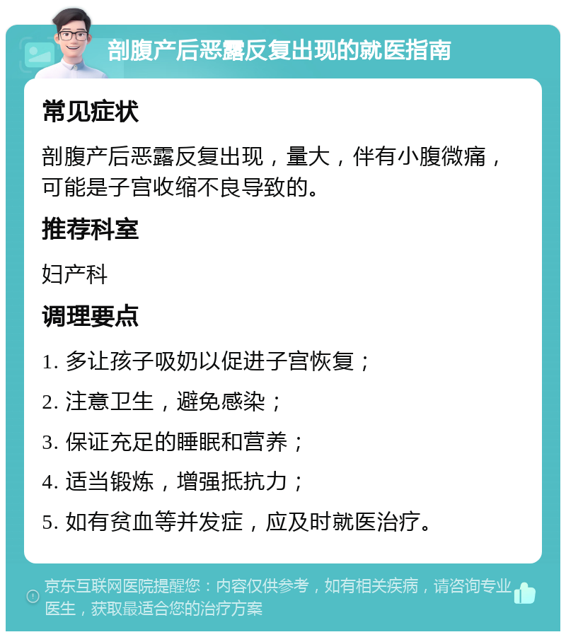 剖腹产后恶露反复出现的就医指南 常见症状 剖腹产后恶露反复出现，量大，伴有小腹微痛，可能是子宫收缩不良导致的。 推荐科室 妇产科 调理要点 1. 多让孩子吸奶以促进子宫恢复； 2. 注意卫生，避免感染； 3. 保证充足的睡眠和营养； 4. 适当锻炼，增强抵抗力； 5. 如有贫血等并发症，应及时就医治疗。