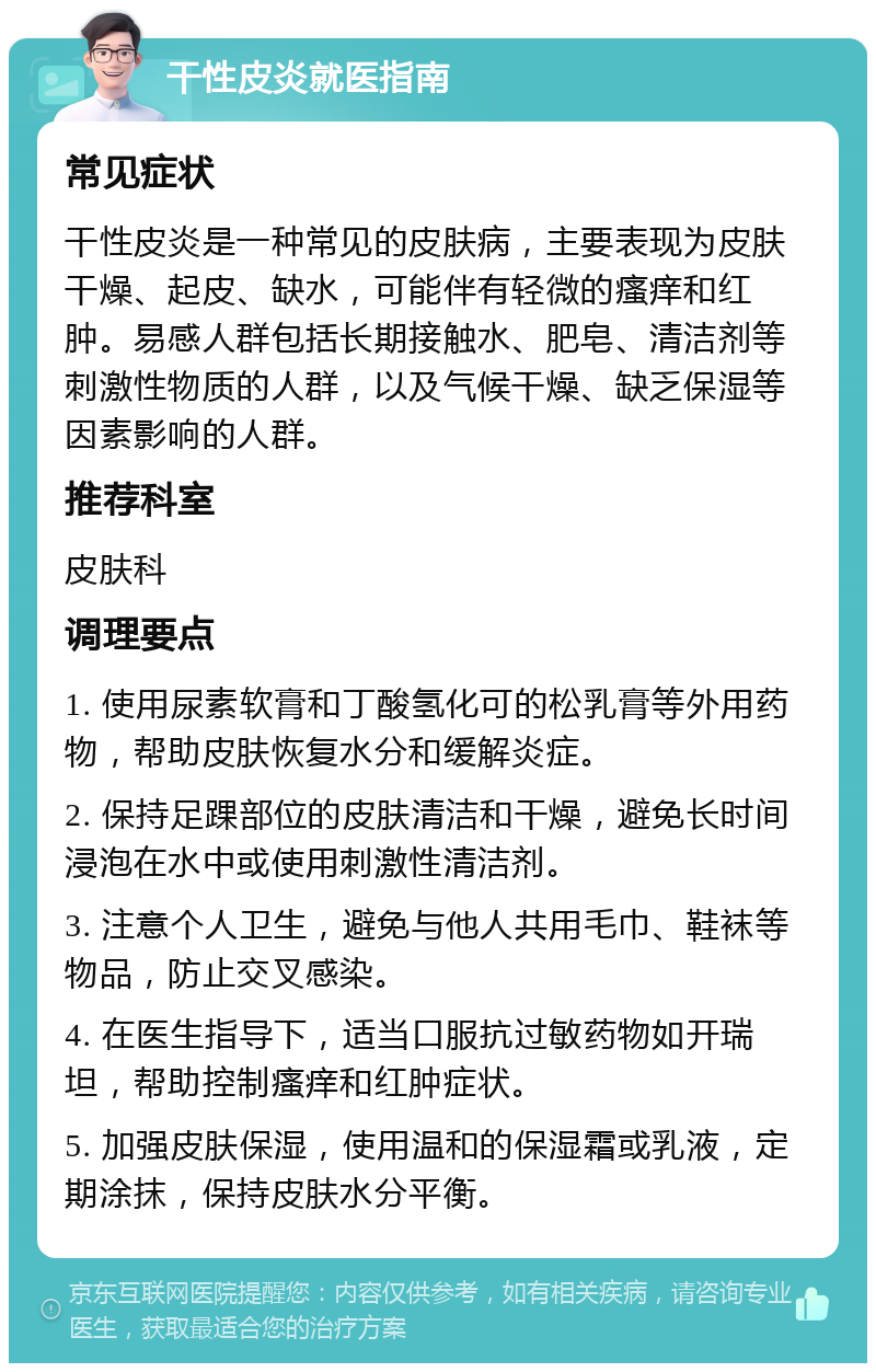 干性皮炎就医指南 常见症状 干性皮炎是一种常见的皮肤病，主要表现为皮肤干燥、起皮、缺水，可能伴有轻微的瘙痒和红肿。易感人群包括长期接触水、肥皂、清洁剂等刺激性物质的人群，以及气候干燥、缺乏保湿等因素影响的人群。 推荐科室 皮肤科 调理要点 1. 使用尿素软膏和丁酸氢化可的松乳膏等外用药物，帮助皮肤恢复水分和缓解炎症。 2. 保持足踝部位的皮肤清洁和干燥，避免长时间浸泡在水中或使用刺激性清洁剂。 3. 注意个人卫生，避免与他人共用毛巾、鞋袜等物品，防止交叉感染。 4. 在医生指导下，适当口服抗过敏药物如开瑞坦，帮助控制瘙痒和红肿症状。 5. 加强皮肤保湿，使用温和的保湿霜或乳液，定期涂抹，保持皮肤水分平衡。