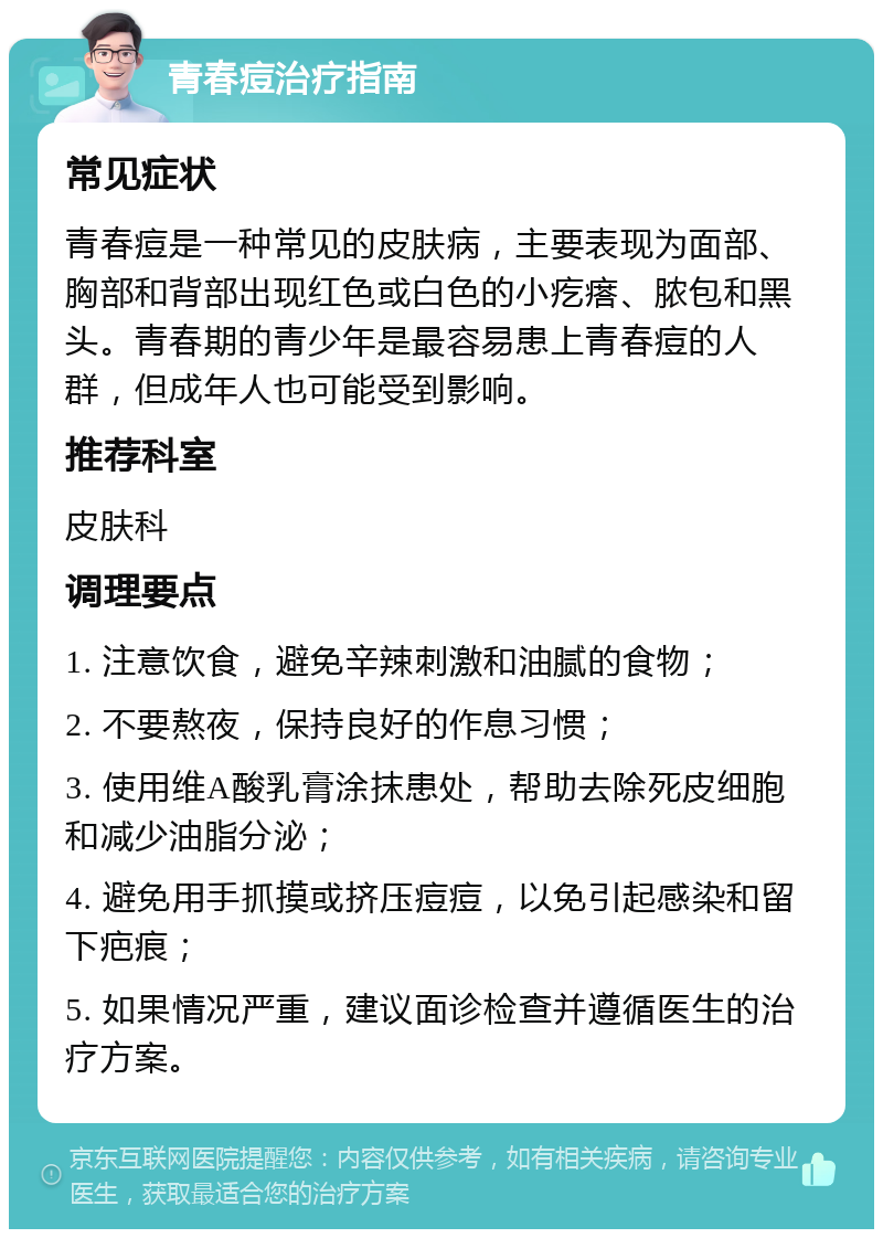 青春痘治疗指南 常见症状 青春痘是一种常见的皮肤病，主要表现为面部、胸部和背部出现红色或白色的小疙瘩、脓包和黑头。青春期的青少年是最容易患上青春痘的人群，但成年人也可能受到影响。 推荐科室 皮肤科 调理要点 1. 注意饮食，避免辛辣刺激和油腻的食物； 2. 不要熬夜，保持良好的作息习惯； 3. 使用维A酸乳膏涂抹患处，帮助去除死皮细胞和减少油脂分泌； 4. 避免用手抓摸或挤压痘痘，以免引起感染和留下疤痕； 5. 如果情况严重，建议面诊检查并遵循医生的治疗方案。