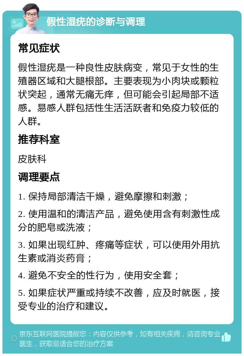 假性湿疣的诊断与调理 常见症状 假性湿疣是一种良性皮肤病变，常见于女性的生殖器区域和大腿根部。主要表现为小肉块或颗粒状突起，通常无痛无痒，但可能会引起局部不适感。易感人群包括性生活活跃者和免疫力较低的人群。 推荐科室 皮肤科 调理要点 1. 保持局部清洁干燥，避免摩擦和刺激； 2. 使用温和的清洁产品，避免使用含有刺激性成分的肥皂或洗液； 3. 如果出现红肿、疼痛等症状，可以使用外用抗生素或消炎药膏； 4. 避免不安全的性行为，使用安全套； 5. 如果症状严重或持续不改善，应及时就医，接受专业的治疗和建议。