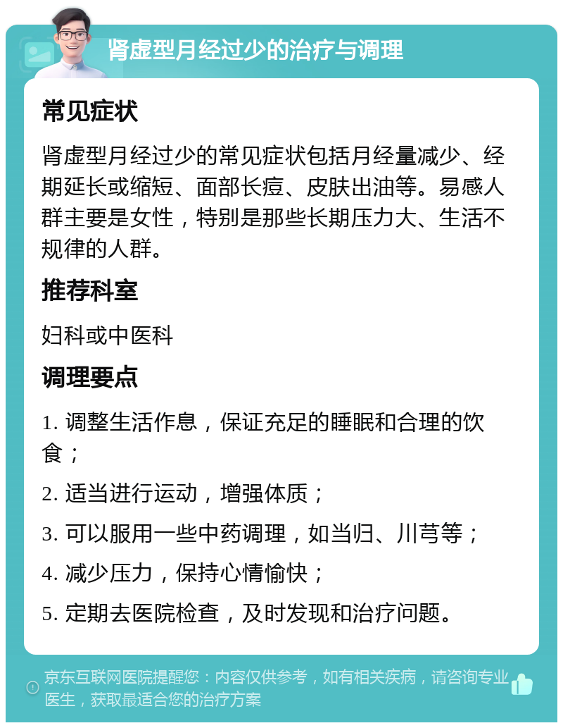 肾虚型月经过少的治疗与调理 常见症状 肾虚型月经过少的常见症状包括月经量减少、经期延长或缩短、面部长痘、皮肤出油等。易感人群主要是女性，特别是那些长期压力大、生活不规律的人群。 推荐科室 妇科或中医科 调理要点 1. 调整生活作息，保证充足的睡眠和合理的饮食； 2. 适当进行运动，增强体质； 3. 可以服用一些中药调理，如当归、川芎等； 4. 减少压力，保持心情愉快； 5. 定期去医院检查，及时发现和治疗问题。