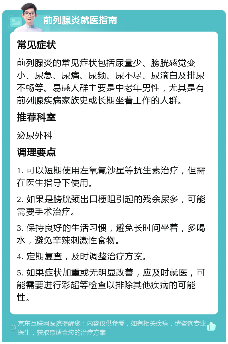 前列腺炎就医指南 常见症状 前列腺炎的常见症状包括尿量少、膀胱感觉变小、尿急、尿痛、尿频、尿不尽、尿滴白及排尿不畅等。易感人群主要是中老年男性，尤其是有前列腺疾病家族史或长期坐着工作的人群。 推荐科室 泌尿外科 调理要点 1. 可以短期使用左氧氟沙星等抗生素治疗，但需在医生指导下使用。 2. 如果是膀胱颈出口梗阻引起的残余尿多，可能需要手术治疗。 3. 保持良好的生活习惯，避免长时间坐着，多喝水，避免辛辣刺激性食物。 4. 定期复查，及时调整治疗方案。 5. 如果症状加重或无明显改善，应及时就医，可能需要进行彩超等检查以排除其他疾病的可能性。