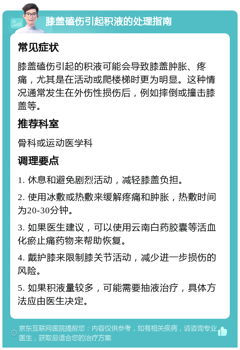 膝盖磕伤引起积液的处理指南 常见症状 膝盖磕伤引起的积液可能会导致膝盖肿胀、疼痛，尤其是在活动或爬楼梯时更为明显。这种情况通常发生在外伤性损伤后，例如摔倒或撞击膝盖等。 推荐科室 骨科或运动医学科 调理要点 1. 休息和避免剧烈活动，减轻膝盖负担。 2. 使用冰敷或热敷来缓解疼痛和肿胀，热敷时间为20-30分钟。 3. 如果医生建议，可以使用云南白药胶囊等活血化瘀止痛药物来帮助恢复。 4. 戴护膝来限制膝关节活动，减少进一步损伤的风险。 5. 如果积液量较多，可能需要抽液治疗，具体方法应由医生决定。