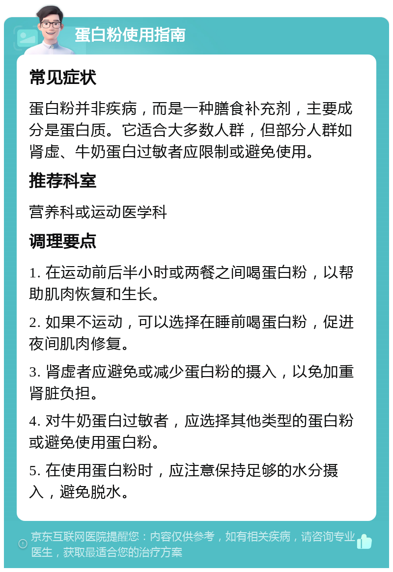 蛋白粉使用指南 常见症状 蛋白粉并非疾病，而是一种膳食补充剂，主要成分是蛋白质。它适合大多数人群，但部分人群如肾虚、牛奶蛋白过敏者应限制或避免使用。 推荐科室 营养科或运动医学科 调理要点 1. 在运动前后半小时或两餐之间喝蛋白粉，以帮助肌肉恢复和生长。 2. 如果不运动，可以选择在睡前喝蛋白粉，促进夜间肌肉修复。 3. 肾虚者应避免或减少蛋白粉的摄入，以免加重肾脏负担。 4. 对牛奶蛋白过敏者，应选择其他类型的蛋白粉或避免使用蛋白粉。 5. 在使用蛋白粉时，应注意保持足够的水分摄入，避免脱水。