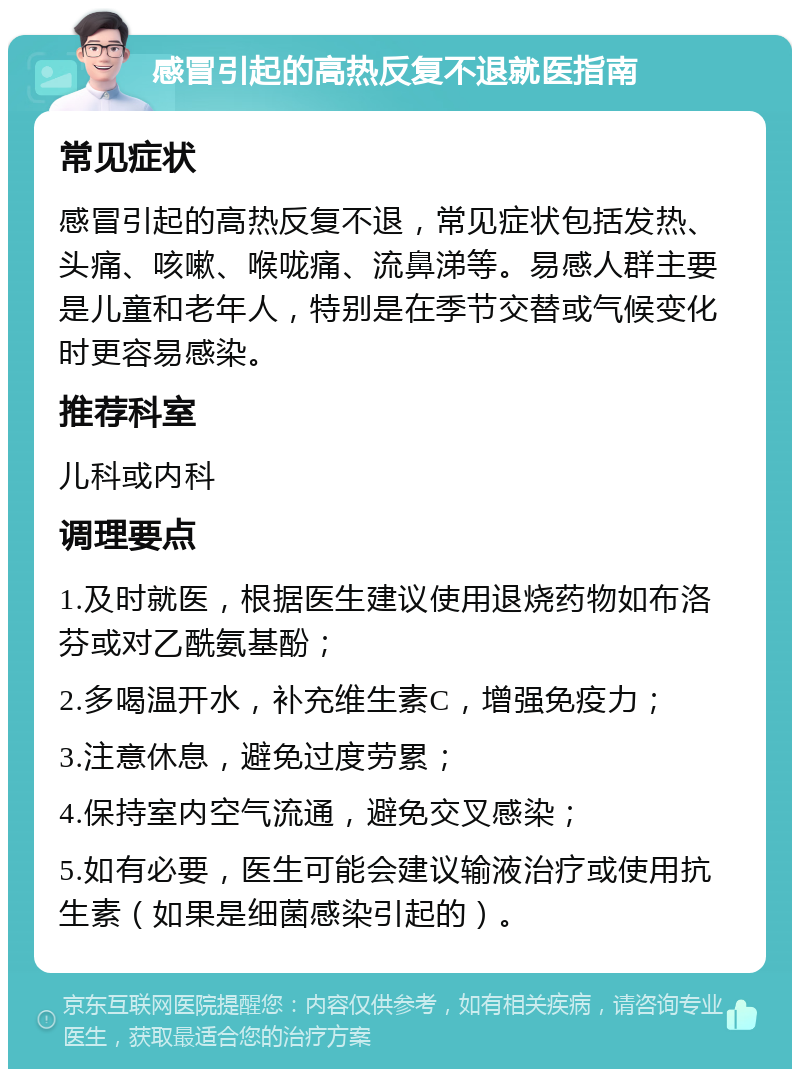 感冒引起的高热反复不退就医指南 常见症状 感冒引起的高热反复不退，常见症状包括发热、头痛、咳嗽、喉咙痛、流鼻涕等。易感人群主要是儿童和老年人，特别是在季节交替或气候变化时更容易感染。 推荐科室 儿科或内科 调理要点 1.及时就医，根据医生建议使用退烧药物如布洛芬或对乙酰氨基酚； 2.多喝温开水，补充维生素C，增强免疫力； 3.注意休息，避免过度劳累； 4.保持室内空气流通，避免交叉感染； 5.如有必要，医生可能会建议输液治疗或使用抗生素（如果是细菌感染引起的）。