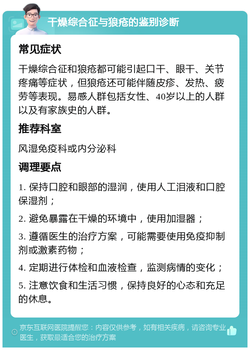 干燥综合征与狼疮的鉴别诊断 常见症状 干燥综合征和狼疮都可能引起口干、眼干、关节疼痛等症状，但狼疮还可能伴随皮疹、发热、疲劳等表现。易感人群包括女性、40岁以上的人群以及有家族史的人群。 推荐科室 风湿免疫科或内分泌科 调理要点 1. 保持口腔和眼部的湿润，使用人工泪液和口腔保湿剂； 2. 避免暴露在干燥的环境中，使用加湿器； 3. 遵循医生的治疗方案，可能需要使用免疫抑制剂或激素药物； 4. 定期进行体检和血液检查，监测病情的变化； 5. 注意饮食和生活习惯，保持良好的心态和充足的休息。