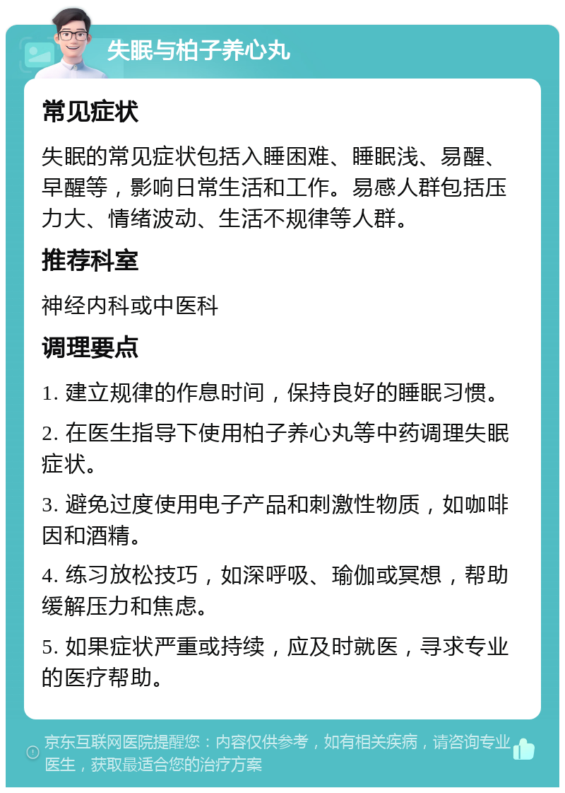 失眠与柏子养心丸 常见症状 失眠的常见症状包括入睡困难、睡眠浅、易醒、早醒等，影响日常生活和工作。易感人群包括压力大、情绪波动、生活不规律等人群。 推荐科室 神经内科或中医科 调理要点 1. 建立规律的作息时间，保持良好的睡眠习惯。 2. 在医生指导下使用柏子养心丸等中药调理失眠症状。 3. 避免过度使用电子产品和刺激性物质，如咖啡因和酒精。 4. 练习放松技巧，如深呼吸、瑜伽或冥想，帮助缓解压力和焦虑。 5. 如果症状严重或持续，应及时就医，寻求专业的医疗帮助。