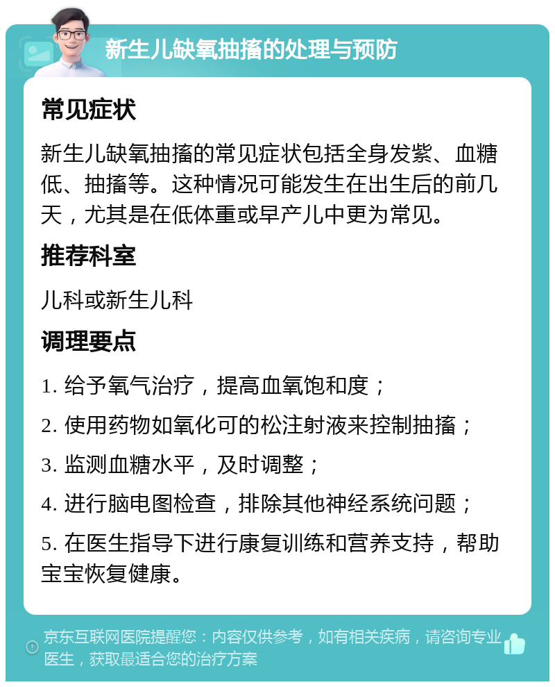 新生儿缺氧抽搐的处理与预防 常见症状 新生儿缺氧抽搐的常见症状包括全身发紫、血糖低、抽搐等。这种情况可能发生在出生后的前几天，尤其是在低体重或早产儿中更为常见。 推荐科室 儿科或新生儿科 调理要点 1. 给予氧气治疗，提高血氧饱和度； 2. 使用药物如氧化可的松注射液来控制抽搐； 3. 监测血糖水平，及时调整； 4. 进行脑电图检查，排除其他神经系统问题； 5. 在医生指导下进行康复训练和营养支持，帮助宝宝恢复健康。